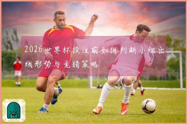 2026世界杯投注前如何判断小组出线形势与竞猜策略