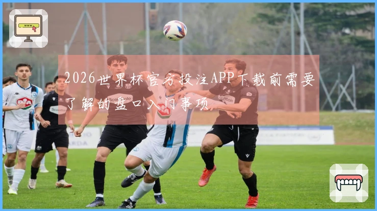 2026世界杯官方投注APP下载前需要了解的盘口入门事项