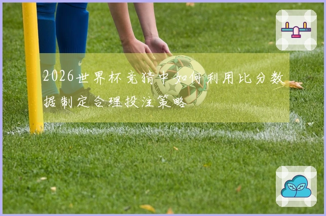 2026世界杯竞猜中如何利用比分数据制定合理投注策略