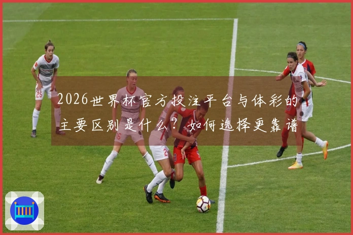 2026世界杯官方投注平台与体彩的主要区别是什么？如何选择更靠谱的竞猜方式？