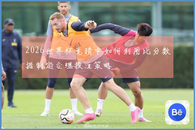 2026世界杯竞猜中如何利用比分数据制定合理投注策略